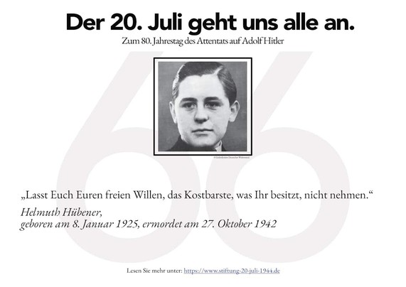 ® Der 20. Juli geht uns alle an. Zum 80. Jahrestag des Attentats auf Adolf Hitler ’1/ 1) r wLasst Euch Euren freien Willen, das Kostbarste, was Thr besitzt, nicht nehmen.“ Helmuth Hitbener, geboren am 8. Januar 1925, crmordet am 27. Oktober 1942 Lesen Sic mehr unter: heeps://www.stiftung-20-juli-1944.de 